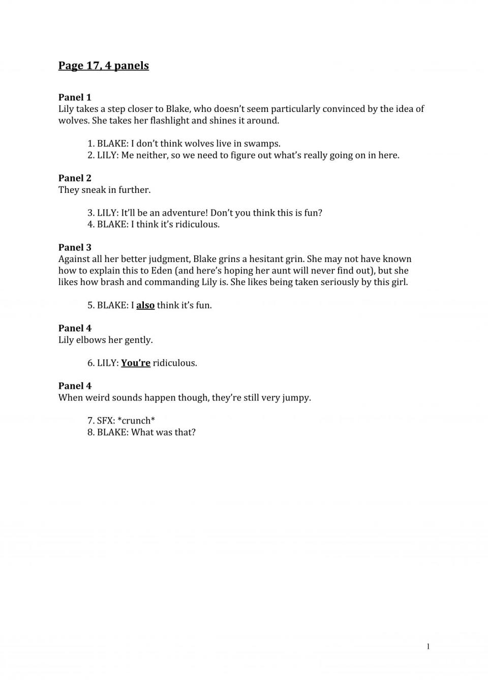 A script page from Goosebumps Secrets of the Swamp reads: Lily takes a step closer to Blake, who doesn’t seem particularly convinced by the idea of wolves. She takes her flashlight and shines it around. 1. BLAKE: I don’t think wolves live in swamps. 2. LILY: Me neither, so we need to figure out what’s really going on in here. Panel 2 They sneak in further. 3. LILY: It’ll be an adventure! Don’t you think this is fun? 4. BLAKE: I think it’s ridiculous. Panel 3 Against all her better judgment, Blake grins a hesitant grin. She may not have known how to explain this to Eden (and here’s hoping her aunt will never find out), but she likes how brash and commanding Lily is. She likes being taken seriously by this girl. 5. BLAKE: I also think it’s fun. Panel 4 Lily elbows her gently. 6. LILY: You’re ridiculous. Panel 4 When weird sounds happen though, they’re still very jumpy. 7. SFX: *crunch* 8. BLAKE: What was that?