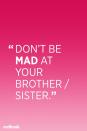 <p>"All people feel what they feel and typically this is not a choice; what <em>is</em> a choice is how we then cope with our feelings. When parents conflate feelings with behaviors (i.e. "don't be angry at your brother" versus "don't hit your brother"), not only is it ineffective (no child will ever say, "OK, I won't be!"), but it suggests that a child's feelings are somehow wrong and under a parent's control. Neither of these things are the case, so kids end up confused and less sure of themselves," Hershberg says.</p>