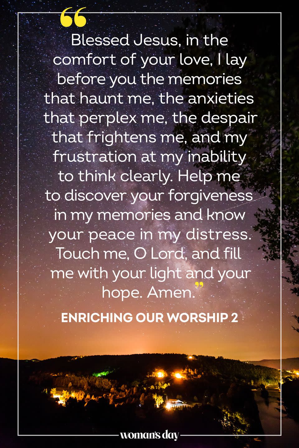 <p>Blessed Jesus, in the comfort of your love, I lay before you the memories that haunt me, the anxieties that perplex me, the despair that frightens me, and my frustration at my inability to think clearly. Help me to discover your forgiveness in my memories and know your peace in my distress. Touch me, O Lord, and fill me with your light and your hope. Amen.</p><p>— <em><a href="https://www.amazon.com/Enriching-Our-Worship-Ministry-Burial/dp/0898693438/?tag=syn-yahoo-20&ascsubtag=%5Bartid%7C10070.g.25224950%5Bsrc%7Cyahoo-us" rel="nofollow noopener" target="_blank" data-ylk="slk:Enriching Our Worship 2;elm:context_link;itc:0;sec:content-canvas" class="link ">Enriching Our Worship 2</a></em></p>