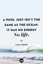 <p>A pool just isn’t the same as the ocean. It has no energy. No life.</p>