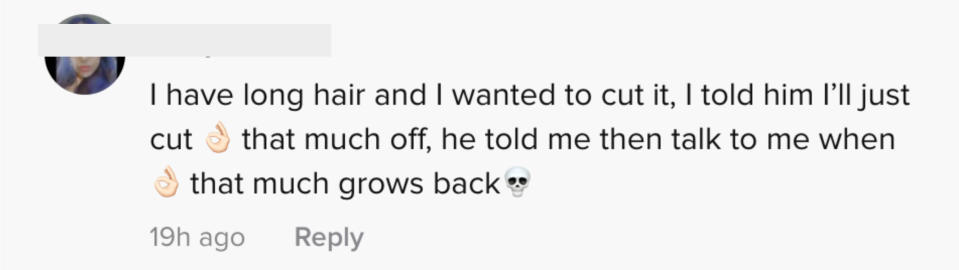 I have long hair and I wanted to cut it. I told him I'll just cut that much off. He told me, "Then talk to me when that much grows back."