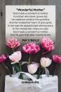 <p>God made a wonderful mother,<br>A mother who never grows old;<br>He made her smile of the sunshine,<br>And He molded her heart of pure gold;<br>In her eyes He placed bright shining stars,<br>In her cheeks fair roses you see;<br>God made a wonderful mother,<br>And He gave that dear mother to me.</p><p> — Pat O'Reilly</p>