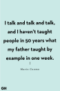 <p>I talk and talk and talk, and I haven’t taught people in 50 years what my father taught by example in one week.</p>