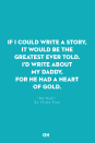 <p>If I could write a story,</p><p>It would be the greatest ever told.</p><p>I'd write about my daddy,</p><p>For he had a heart of gold.</p>