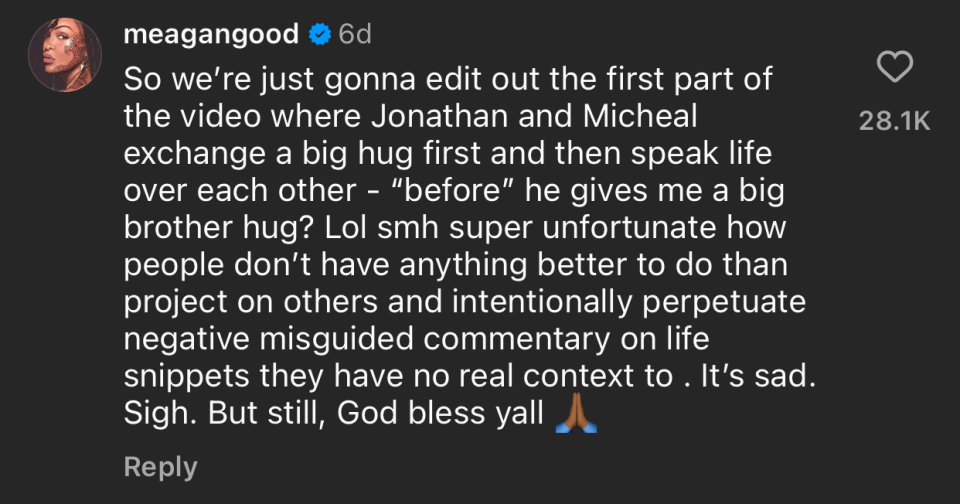 Instagram comment by meagangood: We're editing out the first part of the video where Jonathan and Micheal hug and speak life over each other. People give negative commentary, lacking real context. Bless y'all