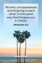 <p>"Be kind, compassionate, and forgiving to each other, in the same way God forgave you in Christ."</p><p><strong>The Good News: </strong>Forgiveness comes out of the love you have for one another, and even in the hardest times, we remember how Christ forgives us for our own sins, too.</p>