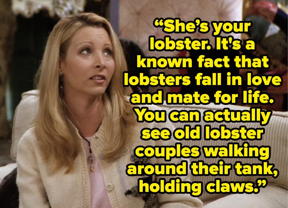 phoebe saying she's your lobster It's a known fact that lobsters fall in love and mate for life. You can actually see old lobster couples walking around their tank, holding claws. on friends