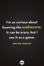 <p>I'm so curious about knowing the unknown; it can be scary, but I see it as a game.</p>