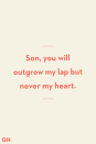 <p>Son, you will outgrow my lap but never my heart.</p>
