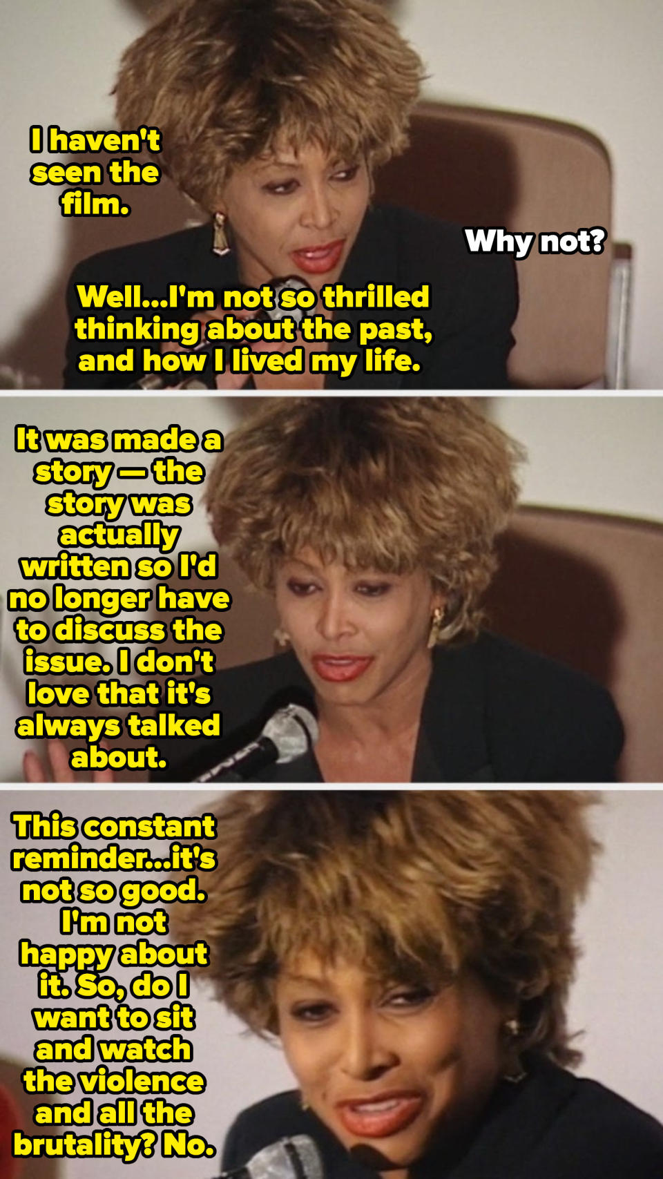 Tina Turner at a press conference explaining why she's never seen "What's Love Got to Do with It," saying: "Do I want to sit and watch the violence and all of the brutality? No"