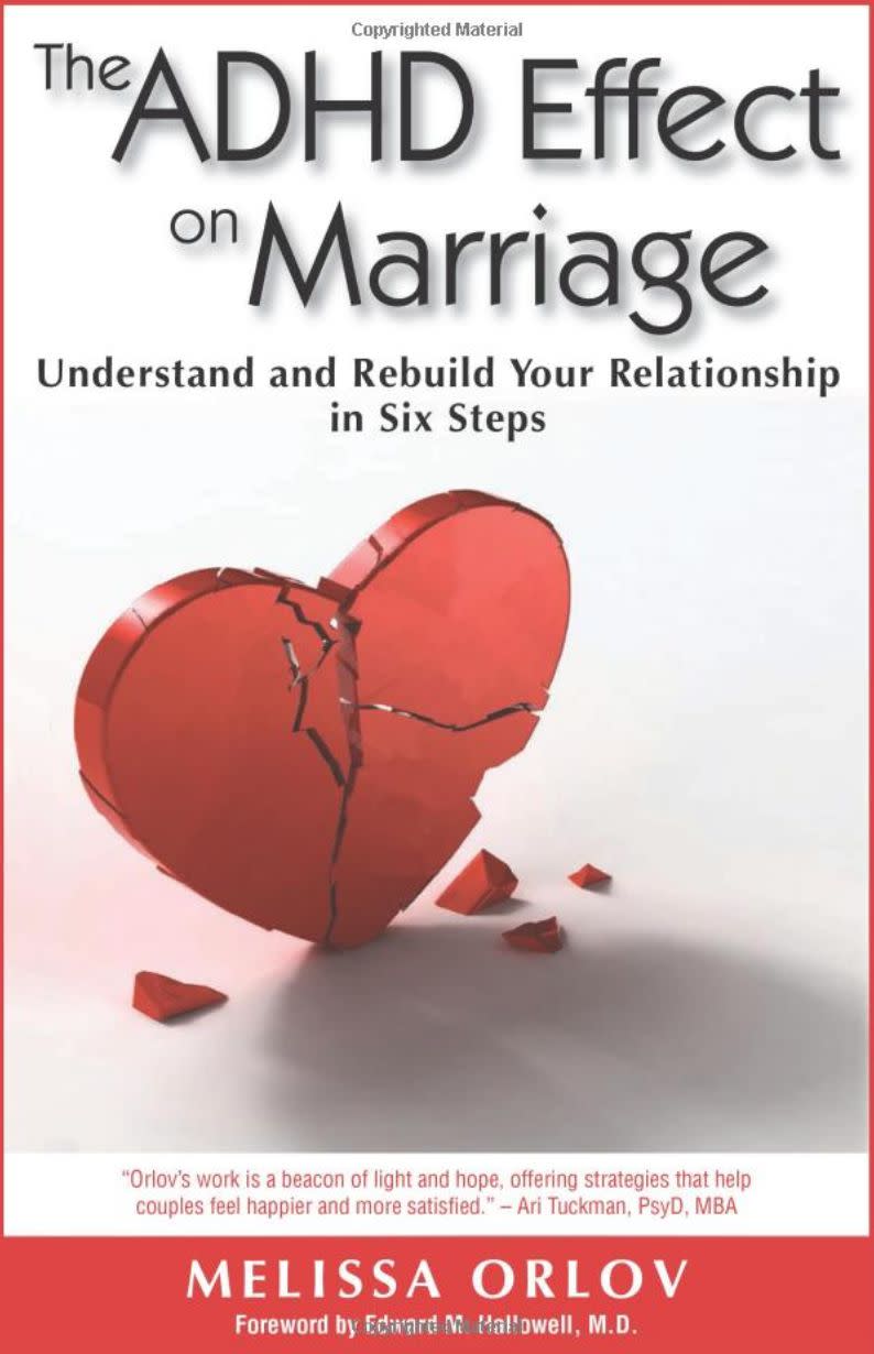 "So many spouses of people with ADHD have no idea how to deal with it. This book is straightforward and down to earth and normalizes and validates the experience of spouses of people with ADHD. If your partner is impulsive, seems to ignore what you say, is all over the place all the time, and frustrates you, read this book. For many of my clients, it is life changing!" -- &nbsp;<i><a href="http://www.drpsychmom.com" target="_blank" rel="noopener noreferrer">Samantha&nbsp;Rodman</a>, a psychologist in North Bethesda, Maryland<br /><br /><strong><a href="https://www.amazon.com/ADHD-Effect-Marriage-Understand-Relationship/dp/1886941971/ref=sr_1_2?keywords=the+adhd+effect+on+marriage&amp;qid=1566432062&amp;s=books&amp;sr=1-2&amp;tag=thehuffingtop-20" target="_blank" rel="noopener noreferrer">Get "The ADHD Effect on Marriage" by Melissa Orlov</a></strong></i>