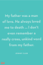 <p>My father was a man of love. He always loved me to death … I don’t even remember a really cross, unkind word from my father.</p><p><strong>RELATED:</strong> <a href="https://www.goodhousekeeping.com/holidays/fathers-day/g21274147/last-minute-fathers-day-gifts/" rel="nofollow noopener" target="_blank" data-ylk="slk:20 Last-Minute Father's Day Gifts That Still Look Thoughtful;elm:context_link;itc:0;sec:content-canvas" class="link ">20 Last-Minute Father's Day Gifts That Still Look Thoughtful</a></p>