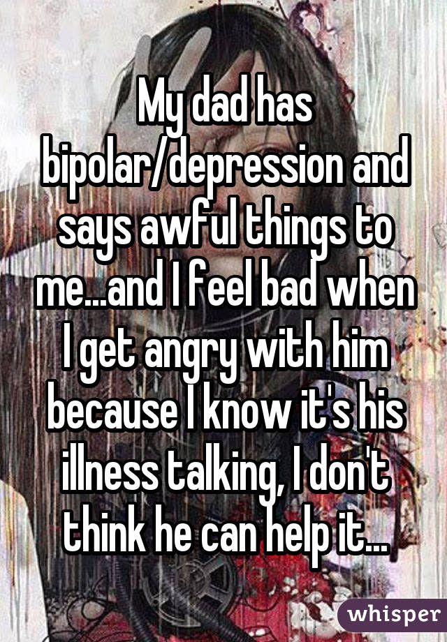 My dad has bipolar/depression and says awful things to me...and I feel bad when I get angry with him because I know it's his illness talking, I don't think he can help it...