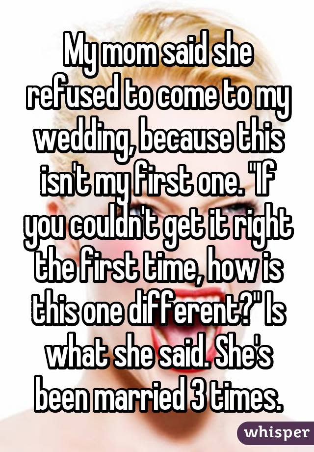 My mom said she refused to come to my wedding, because this isn't my first one. "If you couldn't get it right the first time, how is this one different?" Is what she said. She's been married 3 times.