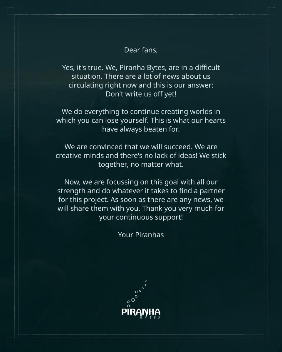 Dear fans, Yes, it's true. We, Piranha Bytes, are in a difficult situation. There are a lot of news about us circulating right now and this is our answer: Don't write us off yet! We do everything to continue creating worlds in which you can lose yourself. This is what our hearts have always beaten for. We are convinced that we will succeed. We are creative minds and there's no lack of ideas! We stick together, no matter what. Now, we are focussing on this goal with all our strength and do whatever it takes to find a partner for this project. As soon as there are any news, we will share them with you. Thank you very much for your continuous support! Your Piranhas