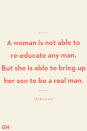 <p>A woman is not able to re-educate any man. But she is able to bring up her son to be a real man. </p>