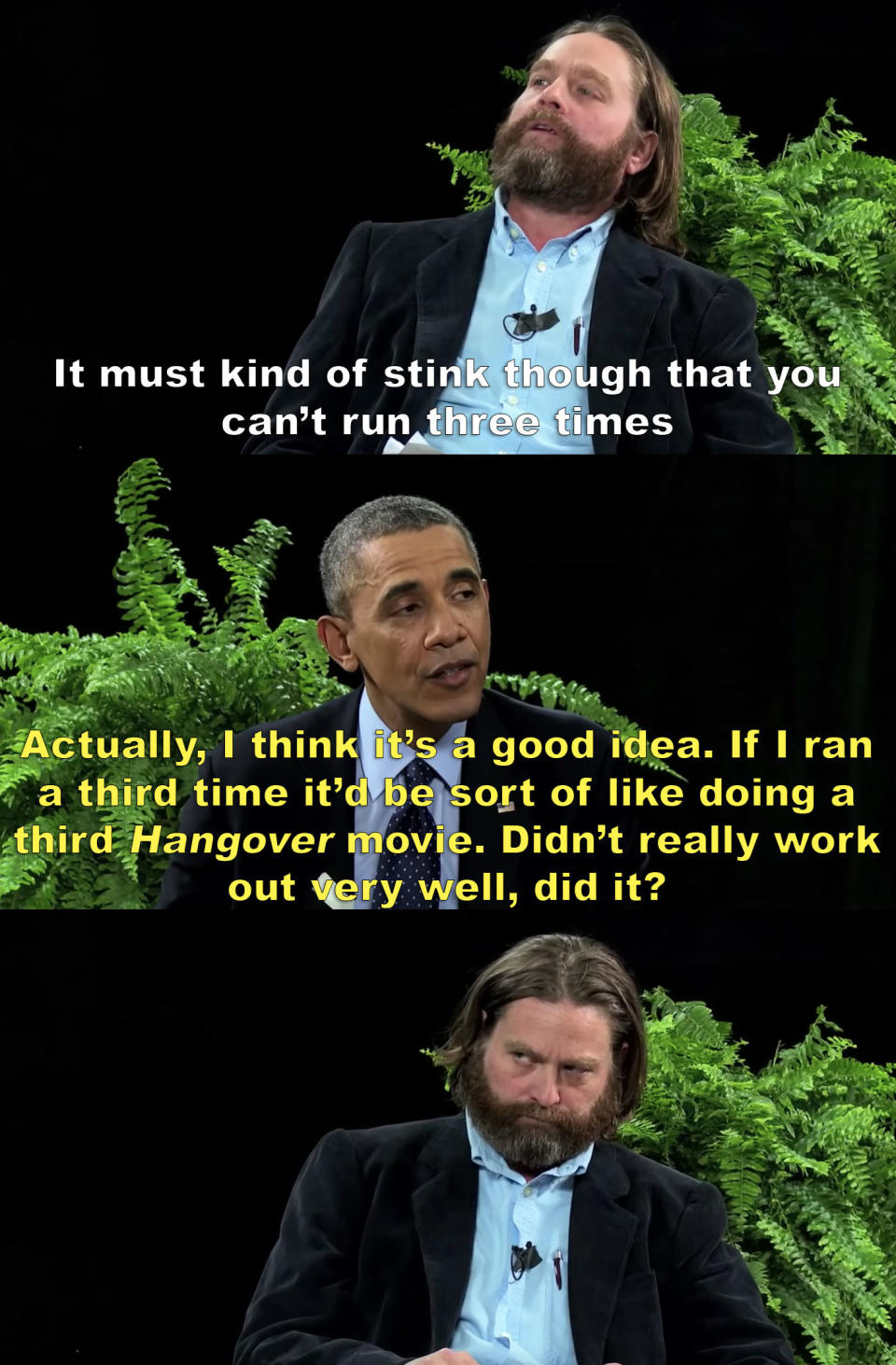 Zach: It must kinda stink though that you can't run three times Obama: Actually, I think it's a good idea. If I ran a third time, it'd be sort of like doing a third Hangover movie. Didn't really work out very well, did it?
