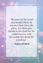 <p>"He sent out his word and healed them; he rescued them from the grave. Let them give thanks to the Lord for his unfailing love and his wonderful deeds for mankind."</p>