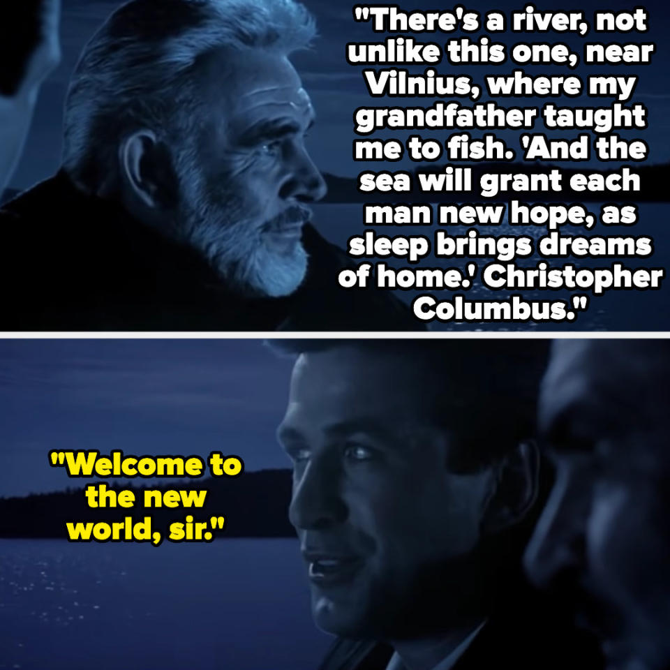 Captain Ramius: "There's a river, not unlike this one, near Vilnius, where my grandfather taught me to fish. 'And the sea will grant each man new hope, as sleep brings dreams of home.' Christopher Columbus." Jack Ryan: "Welcome to the new world, sir"