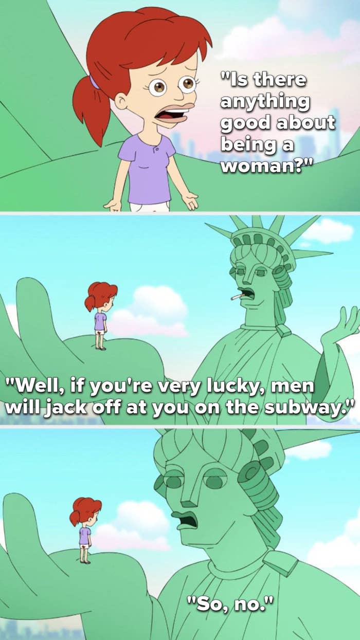 On Big Mouth, Jessi asks, Is there anything good about being a woman, and the Statue of Liberty says, Well, if you're very lucky, men will jack off at you on the subway, so, no