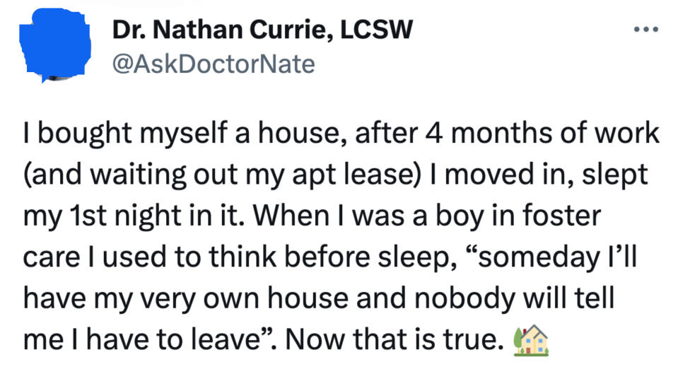 A person bought themself a house, moved in, and slept their first night in it and says, "When I was a boy in foster care I used to think before sleep, 'Someday I'll have my very own house and nobody will tell me I have to leave; now that is true"