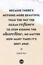 <p>Because there’s nothing more beautiful than the way the ocean refuses to stop kissing the shoreline, no matter how many times it’s sent away.</p>