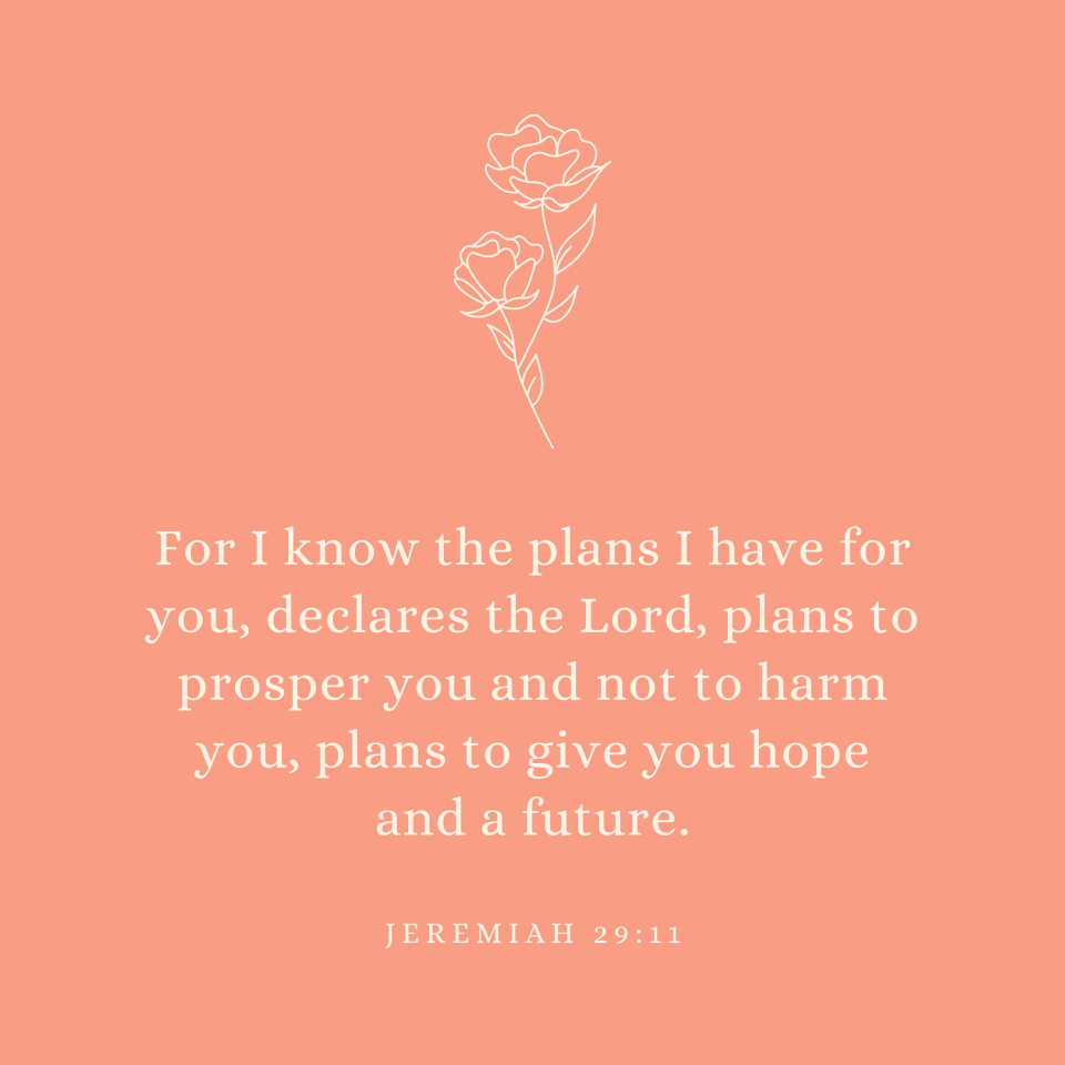 Jeremiah 29:11 For I know the plans I have for you, declares the Lord, plans to prosper you and not to harm you, plans to give you hope and a future.