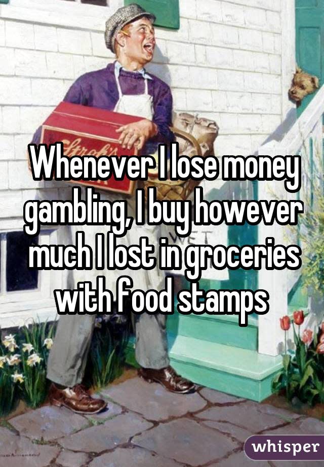 Whenever I lose money gambling, I buy however much I lost in groceries with food stamps 