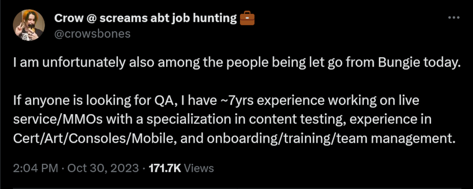 I am unfortunately also among the people being let go from Bungie today.   If anyone is looking for QA, I have ~7yrs experience working on live service/MMOs with a specialization in content testing, experience in Cert/Art/Consoles/Mobile, and onboarding/training/team management.