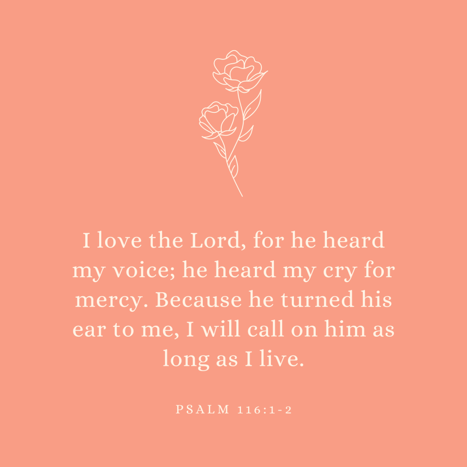 Psalm 116:1-2 I love the Lord, for he heard my voice; he heard my cry for mercy. Because he turned his ear to me, I will call on him as long as I live.