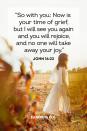 <p>“So with you: Now is your time of grief, but I will see you again and you will rejoice, and no one will take away your joy.” </p><p><strong>The Good News:</strong> Grief comes and goes, but joy will come, and God will be there throughout every high and low.</p>