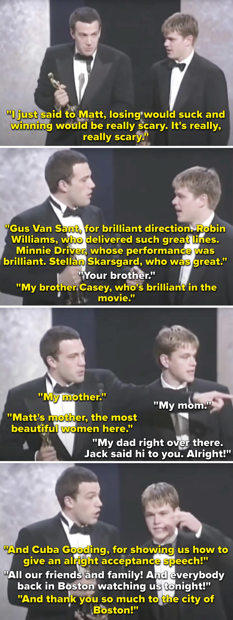 <div><p>"Overall, I think writers tend to give the funniest speeches, but I almost never remember who they are. The speech Ben and Matt gave when they won was adorable. They are so young and excited. Ben is listing people while Matt is just yelling a thank you to all of Boston in the background."</p><p>—<a href="https://www.buzzfeed.com/kngreyh" rel="nofollow noopener" target="_blank" data-ylk="slk:kngreyh;elm:context_link;itc:0;sec:content-canvas" class="link ">kngreyh</a></p></div><span> ABC / Via <a href="https://youtu.be/d8RIS5GJqAg" rel="nofollow noopener" target="_blank" data-ylk="slk:youtu.be;elm:context_link;itc:0;sec:content-canvas" class="link ">youtu.be</a></span>