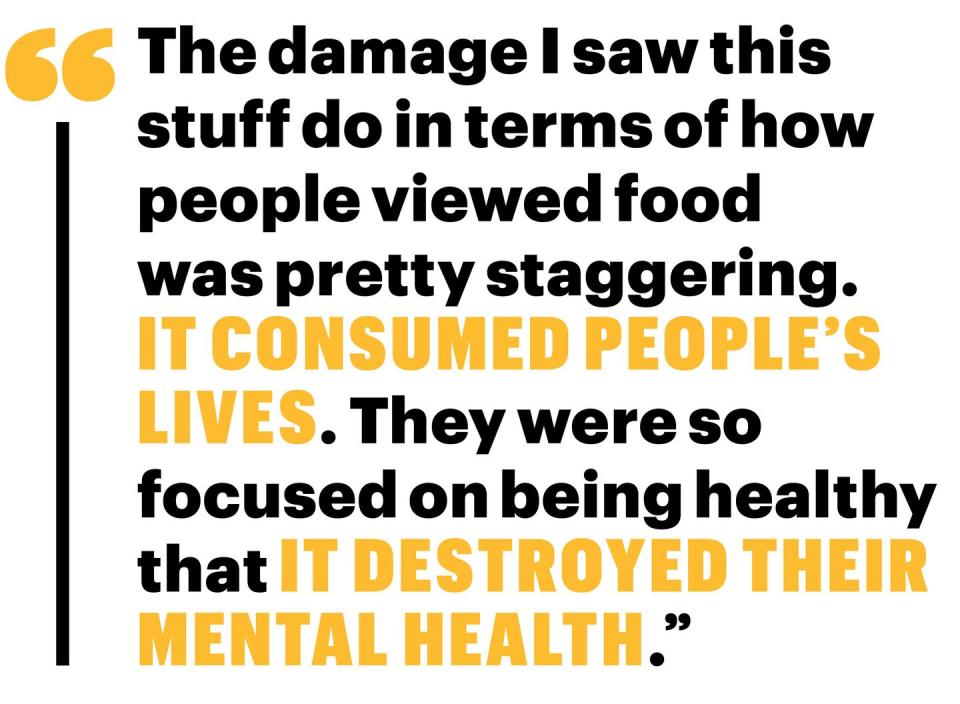 the damage i saw this stuff do in terms of how people viewed food was pretty staggering it consumed peoples lives they were so focused on being healthy that it destroyed their mental health