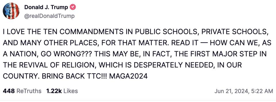 Trump Truth Social post: I LOVE THE TEN COMMANDMENTS IN PUBLIC SCHOOLS, PRIVATE SCHOOLS, AND MANY OTHER PLACES, FOR THAT MATTER. READ IT—HOW CAN WE, AS A NATION, GO WRONG??? THIS MAY BE, IN FACT, THE FIRST MAJOR STEP IN THE REVIVAL OF RELIGION, WHICH IS DESPERATELY NEEDED, IN OUR COUNTRY. BRING BACK TTC!!! MAGA 2024