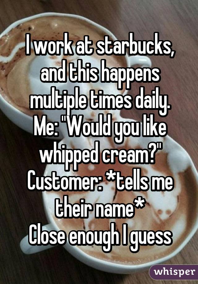 I work at starbucks, and this happens multiple times daily. Me: "Would you like whipped cream?" Customer: *tells me their name* Close enough I guess