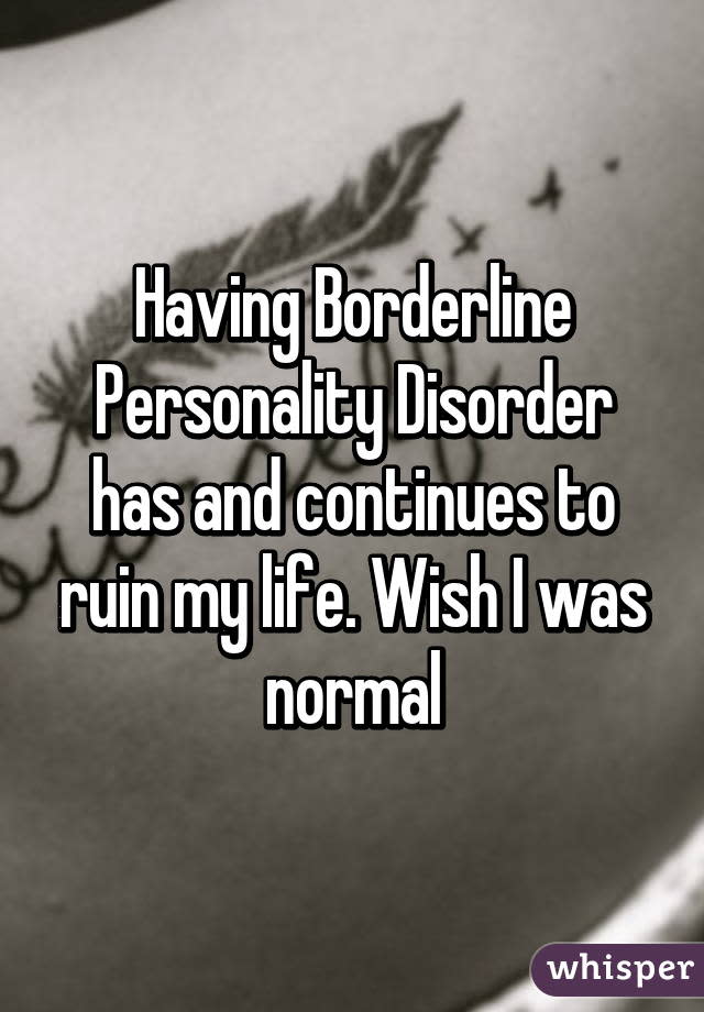 Having Borderline Personality Disorder has and continues to ruin my life. Wish I was normal