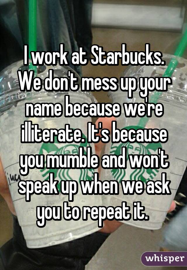 I work at Starbucks. We don't mess up your name because we're illiterate. It's because you mumble and won't speak up when we ask you to repeat it. 