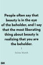 <p>"People often say that beauty is in the eye of the beholder, and I say that the most liberating thing about beauty is realizing that you are the beholder." </p>