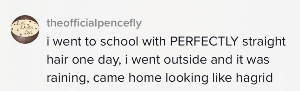 "I went to school with perfectly straight hair one day, I went outside and it was raining, came home looking like Hagrid"