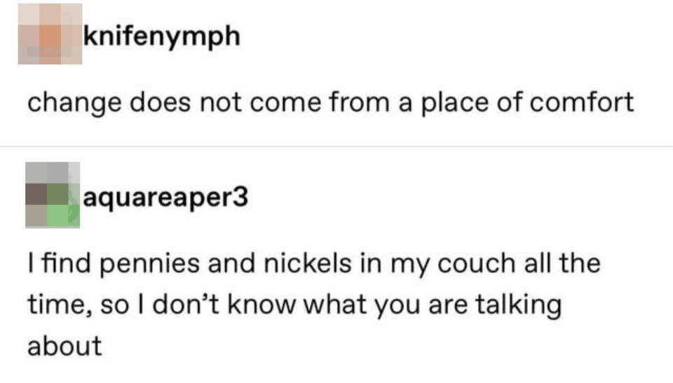 "I find pennies and nickels in my couch all the time, so I don't know what you are talking about"