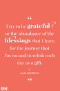 <p>I try to be grateful for the abundance of the blessings that I have, for the journey that I'm on and to relish each day as a gift.</p>