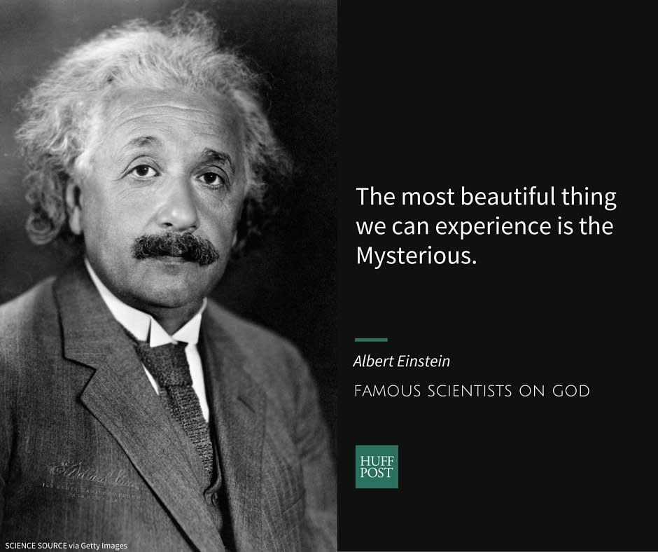 Albert Einstein, one of the most well-known physicists of the 20th century,&nbsp;was born into <a href="http://www.biography.com/people/albert-einstein-9285408#synopsis" target="_blank">a secular Jewish family</a>. As an adult, he tried to avoid religious labels, rejecting the idea of a<a href="http://www.nbcnews.com/science/science-news/letters-einstein-about-god-toys-sell-420-625-n373991" target="_blank"> "personal God,"</a> but at the same time,&nbsp;separating himself from <a href="http://www.patheos.com/blogs/friendlyatheist/2015/06/14/did-albert-einstein-believe-in-god-or-not/" target="_blank">"fanatical atheists"</a>&nbsp;whom he believed were unable to hear <a href="http://www.patheos.com/blogs/friendlyatheist/2015/06/14/did-albert-einstein-believe-in-god-or-not/" target="_blank">"the music of the spheres."&nbsp;<br /><br /></a>In a <a href="http://www.npr.org/templates/story/story.php?storyId=4670423" target="_blank">1954 essay for NPR</a>, Einstein wrote:<br /><br /><i>"The most beautiful thing we can experience is the Mysterious &mdash; the knowledge of the existence of something unfathomable to us, the manifestation of the most profound reason coupled with the most brilliant beauty. I cannot imagine a God who rewards and punishes the objects of his creation, or who has a will of the kind we experience in ourselves. I am satisfied with the mystery of life's eternity and with the awareness of &mdash; and glimpse into &mdash; the marvelous construction of the existing world together with the steadfast determination to comprehend a portion, be it ever so tiny, of the reason that manifests itself in nature. This is the basics of cosmic religiosity, and it appears to me that the most important function of art and science is to awaken this feeling among the receptive and keep it alive."</i>