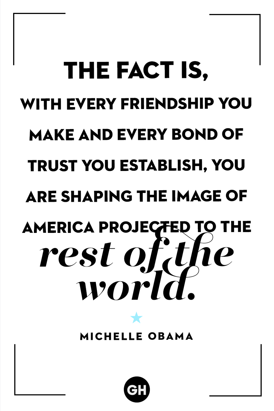 <p>"The fact is, with every friendship you make and every bond of trust you establish, you are shaping the image of America projected to the rest of the world."</p>