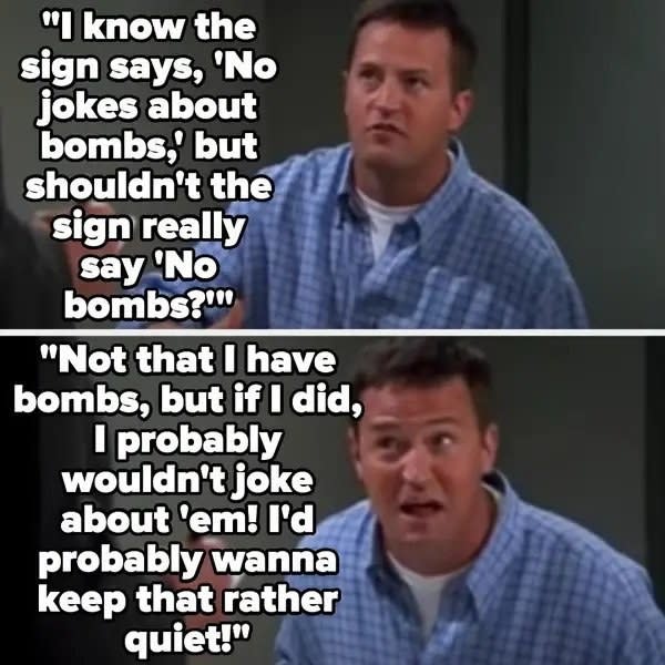 Chandler says "I know the sign says, 'No jokes about bombs,' but shouldn't the sign really say 'No bombs'?...Not that I have bombs, but if I did, I probably wouldn't joke about 'em! I'd probably wanna keep that rather quiet!"