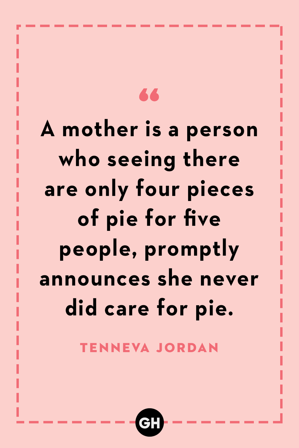 <p>A mother is a person who seeing there are only four pieces of pie for five people, promptly announces she never did care for pie.</p>