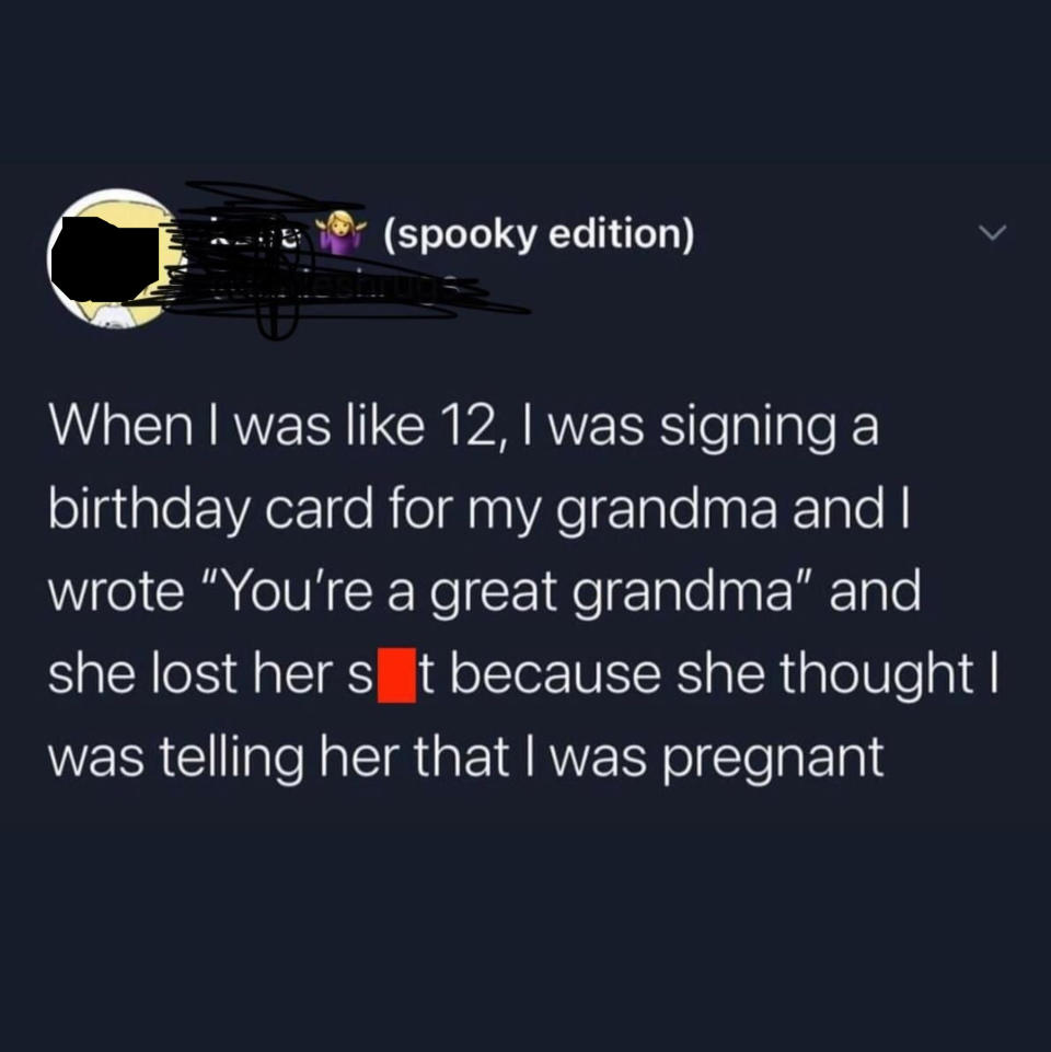 tweet reading when i was 12 i was signing a birthday card for my grandma and i wrote you're a great grandma and she lost her shit because she thought i was telling her i was pregnant