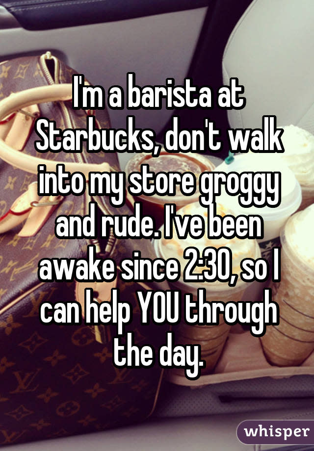 I'm a barista at Starbucks, don't walk into my store groggy and rude. I've been awake since 2:30, so I can help YOU through the day.