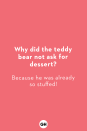 <p><strong>Why did the teddy bear not ask for dessert?</strong><br>Because he was already so stuffed!</p><p><strong>Where do elephants pack their clothes?<br></strong>In their trunks! </p><p><strong>What do you call a fly without wings?</strong><br>A walk!</p><p><strong>What do you call a duck that gets straight-As?</strong><br>A wise quacker!</p><p><strong>Why do giraffes have such long necks?</strong><br>Because they have smelly feet!</p><p><strong>What did the cop say to their tummy?</strong><br>You're under a vest!</p><p><strong>Which bird is always out of breath?<br></strong>A puffin!</p><p><strong>What's a witch's favorite school subject?</strong><br>Spelling!</p><p><strong>How do you talk to a giant?</strong><br>Use big words!</p><p><strong>Where do sheep go to get their hair cut?<br></strong>The baa-baa shop!</p>