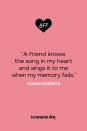 <p>“A friend knows the song in my heart and sings it to me when my memory fails.”</p>