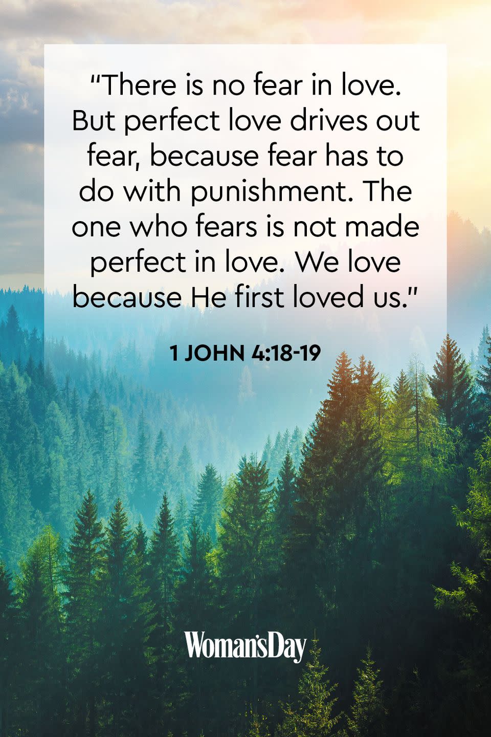 <p>"There is no fear in love. But perfect love drives out fear, because fear has to do <a href="https://www.womansday.com/life/work-money/a55924/lawyers-face-fines-for-sexist-remarks/" rel="nofollow noopener" target="_blank" data-ylk="slk:with punishment;elm:context_link;itc:0;sec:content-canvas" class="link ">with punishment</a>. The one who fears is not made perfect in love. We love because He first loved us."</p>